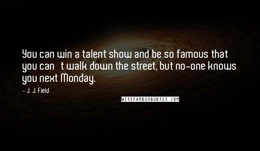 J. J. Field Quotes: You can win a talent show and be so famous that you can't walk down the street, but no-one knows you next Monday.