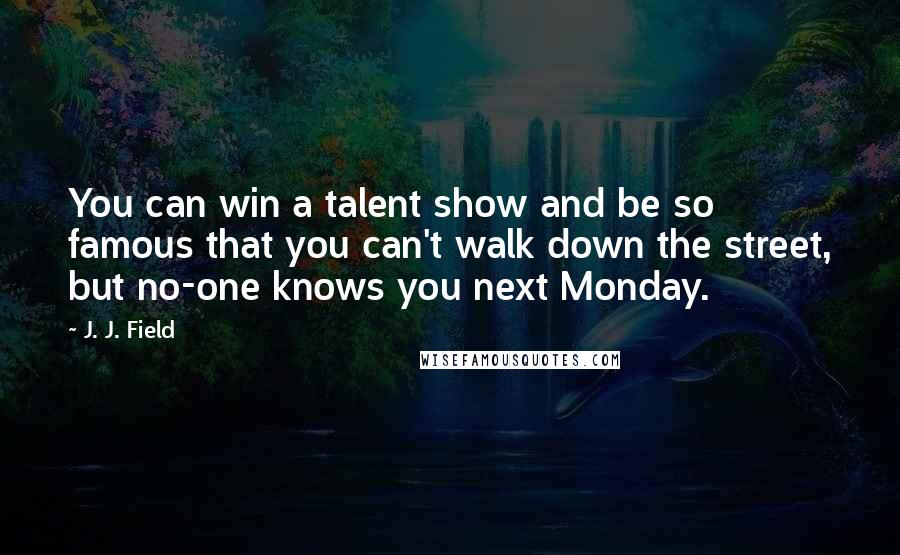 J. J. Field Quotes: You can win a talent show and be so famous that you can't walk down the street, but no-one knows you next Monday.