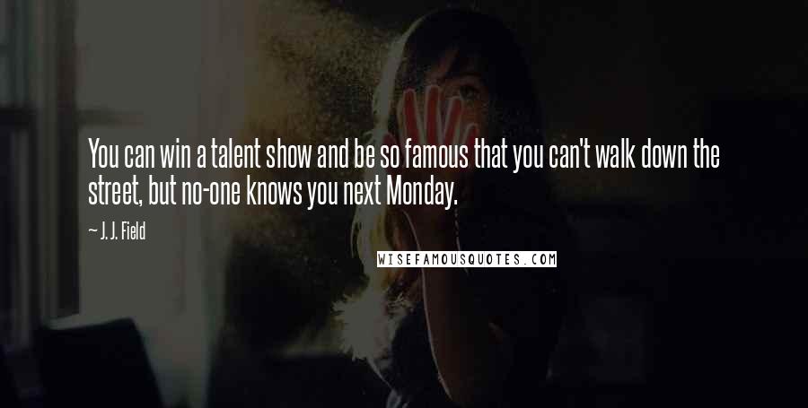 J. J. Field Quotes: You can win a talent show and be so famous that you can't walk down the street, but no-one knows you next Monday.