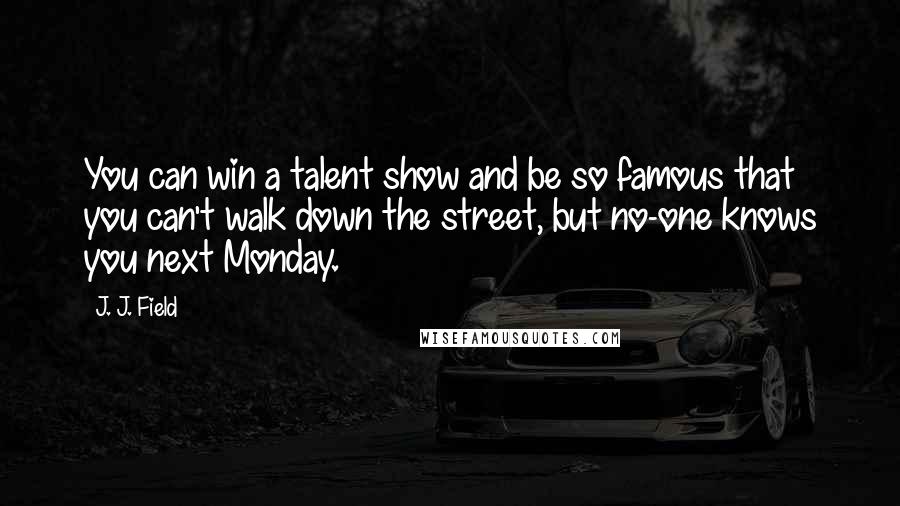 J. J. Field Quotes: You can win a talent show and be so famous that you can't walk down the street, but no-one knows you next Monday.