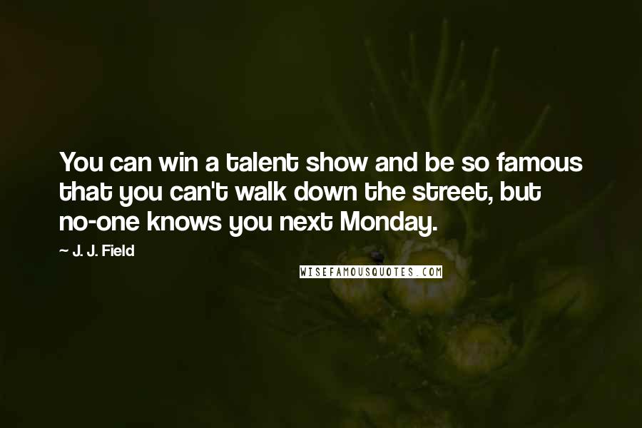 J. J. Field Quotes: You can win a talent show and be so famous that you can't walk down the street, but no-one knows you next Monday.