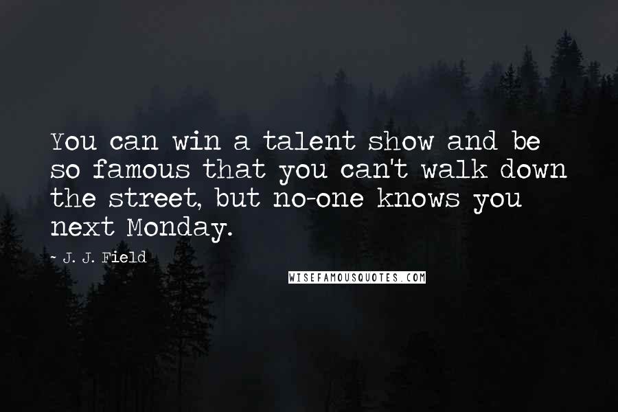 J. J. Field Quotes: You can win a talent show and be so famous that you can't walk down the street, but no-one knows you next Monday.