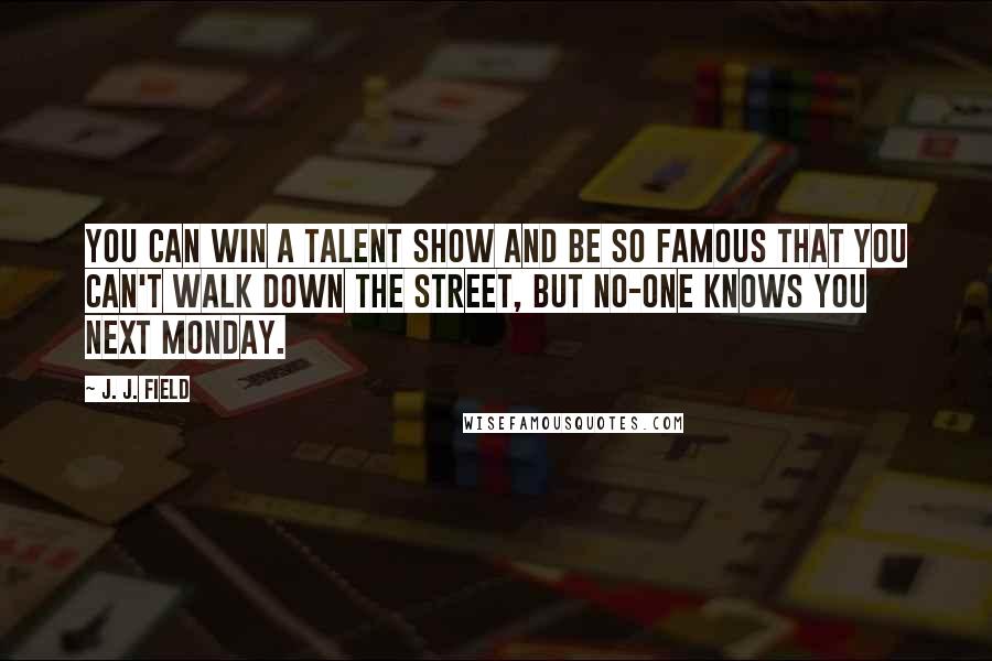 J. J. Field Quotes: You can win a talent show and be so famous that you can't walk down the street, but no-one knows you next Monday.