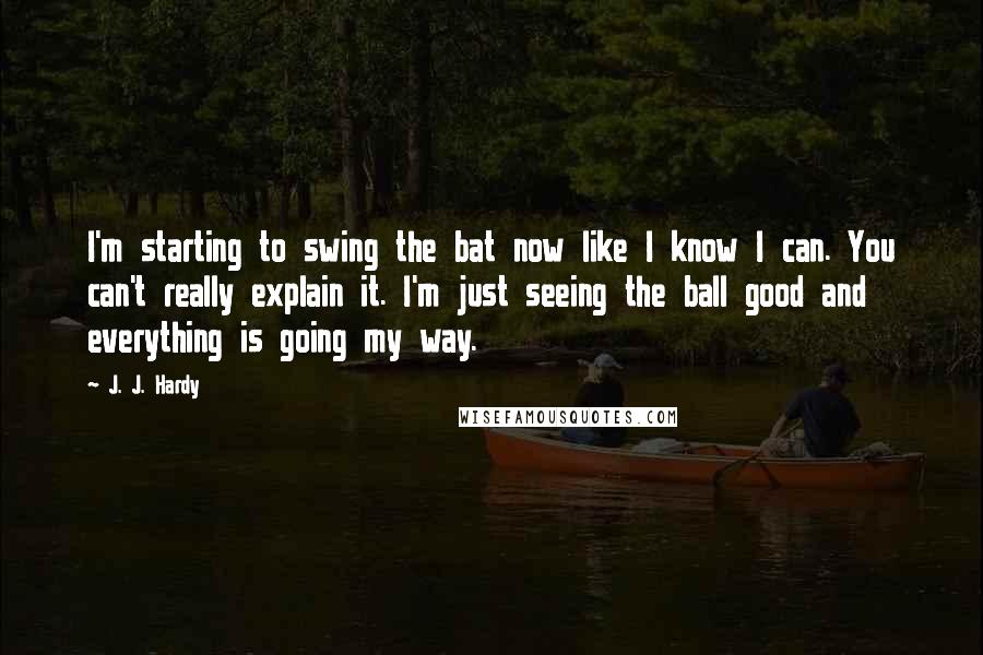 J. J. Hardy Quotes: I'm starting to swing the bat now like I know I can. You can't really explain it. I'm just seeing the ball good and everything is going my way.