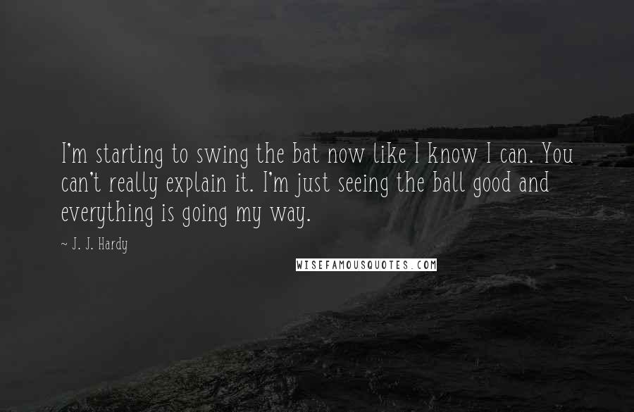 J. J. Hardy Quotes: I'm starting to swing the bat now like I know I can. You can't really explain it. I'm just seeing the ball good and everything is going my way.