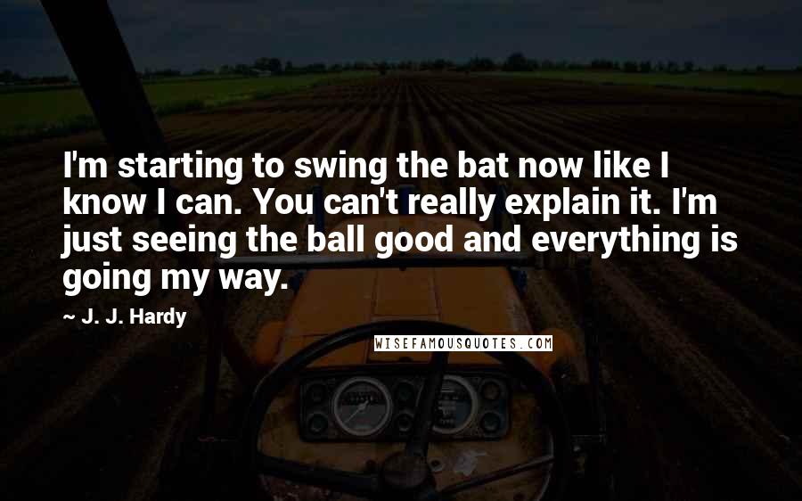 J. J. Hardy Quotes: I'm starting to swing the bat now like I know I can. You can't really explain it. I'm just seeing the ball good and everything is going my way.