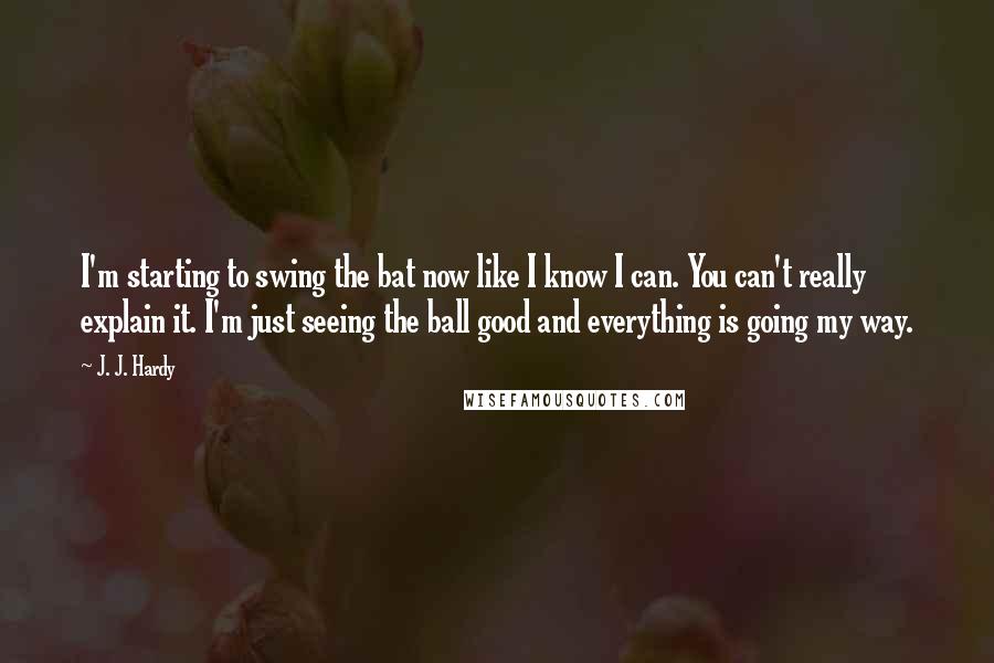 J. J. Hardy Quotes: I'm starting to swing the bat now like I know I can. You can't really explain it. I'm just seeing the ball good and everything is going my way.