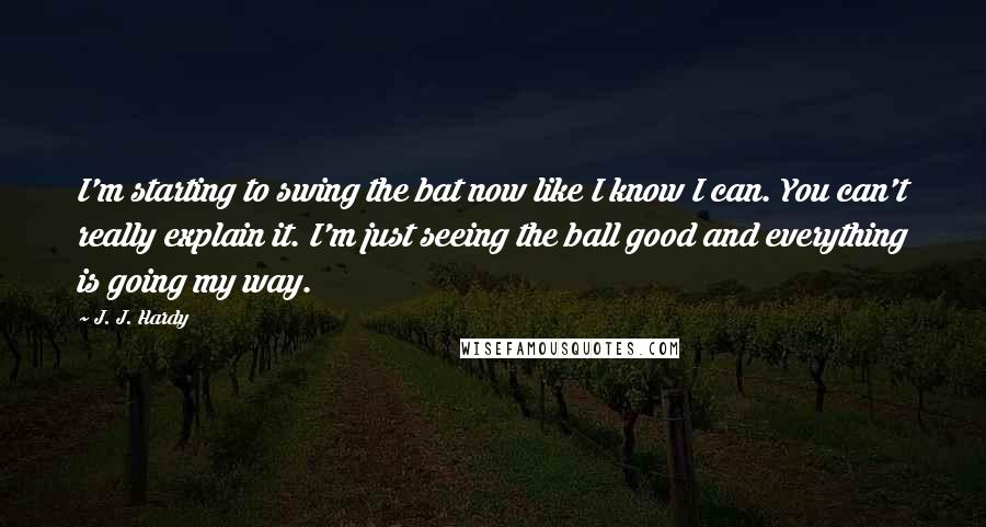 J. J. Hardy Quotes: I'm starting to swing the bat now like I know I can. You can't really explain it. I'm just seeing the ball good and everything is going my way.