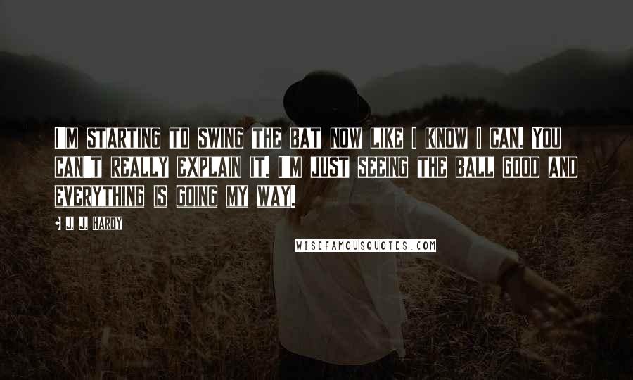 J. J. Hardy Quotes: I'm starting to swing the bat now like I know I can. You can't really explain it. I'm just seeing the ball good and everything is going my way.