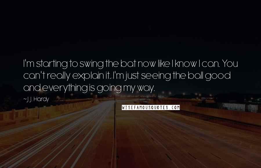 J. J. Hardy Quotes: I'm starting to swing the bat now like I know I can. You can't really explain it. I'm just seeing the ball good and everything is going my way.