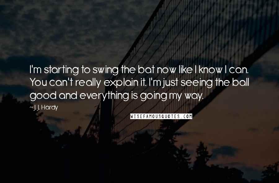 J. J. Hardy Quotes: I'm starting to swing the bat now like I know I can. You can't really explain it. I'm just seeing the ball good and everything is going my way.