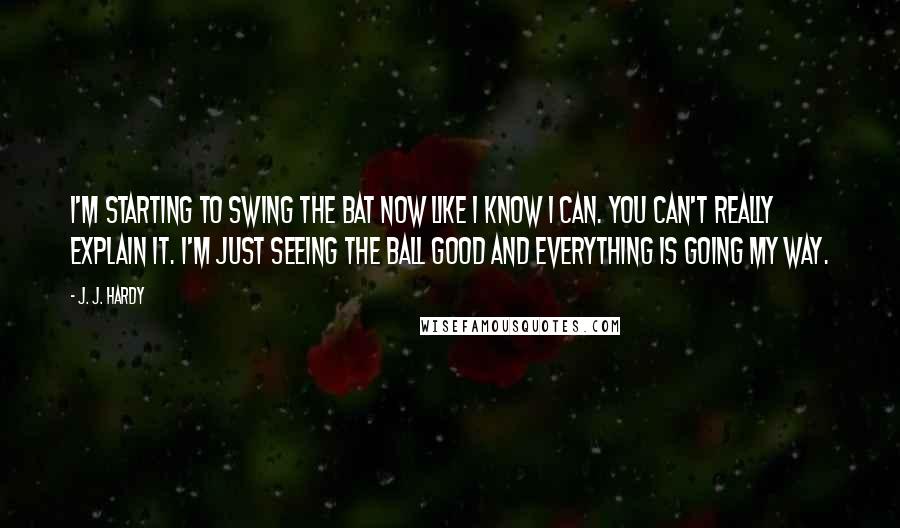 J. J. Hardy Quotes: I'm starting to swing the bat now like I know I can. You can't really explain it. I'm just seeing the ball good and everything is going my way.