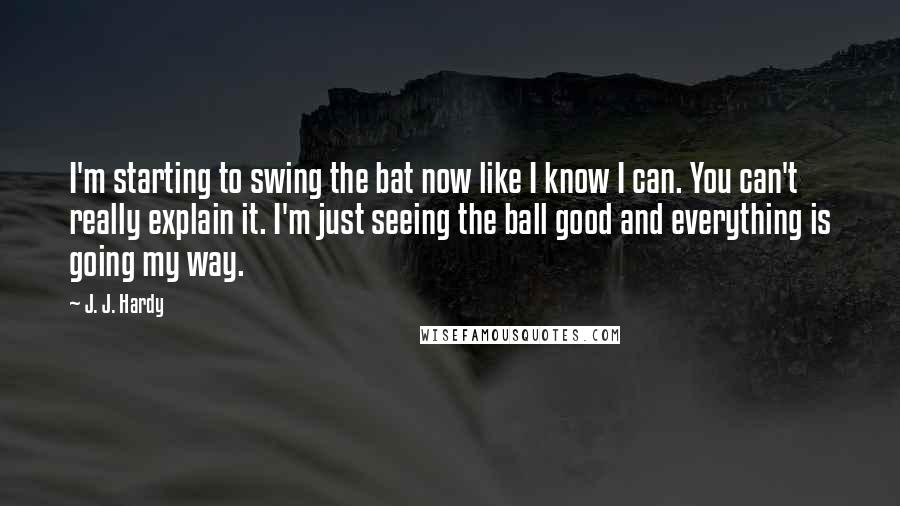 J. J. Hardy Quotes: I'm starting to swing the bat now like I know I can. You can't really explain it. I'm just seeing the ball good and everything is going my way.