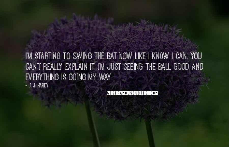 J. J. Hardy Quotes: I'm starting to swing the bat now like I know I can. You can't really explain it. I'm just seeing the ball good and everything is going my way.