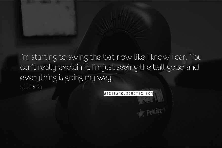 J. J. Hardy Quotes: I'm starting to swing the bat now like I know I can. You can't really explain it. I'm just seeing the ball good and everything is going my way.