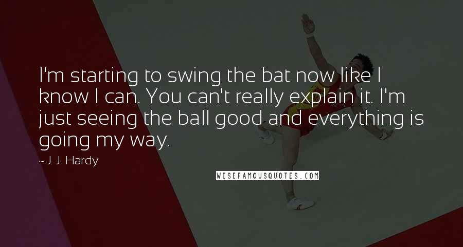 J. J. Hardy Quotes: I'm starting to swing the bat now like I know I can. You can't really explain it. I'm just seeing the ball good and everything is going my way.