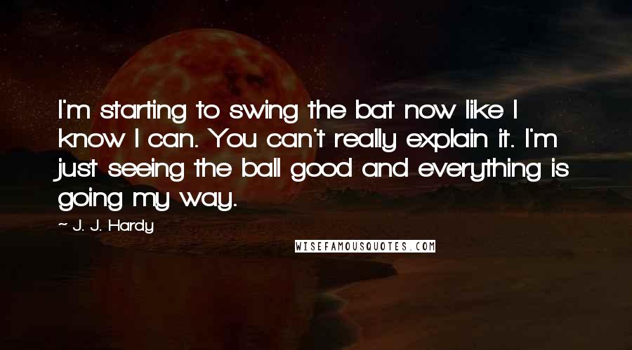 J. J. Hardy Quotes: I'm starting to swing the bat now like I know I can. You can't really explain it. I'm just seeing the ball good and everything is going my way.