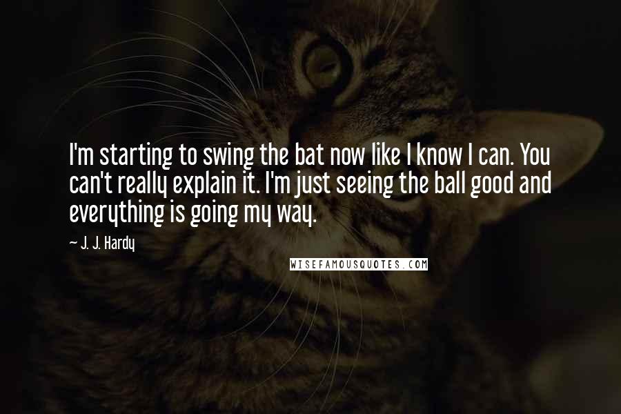 J. J. Hardy Quotes: I'm starting to swing the bat now like I know I can. You can't really explain it. I'm just seeing the ball good and everything is going my way.