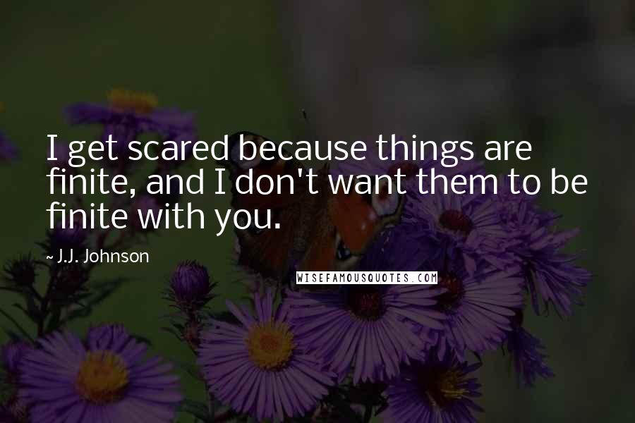 J.J. Johnson Quotes: I get scared because things are finite, and I don't want them to be finite with you.