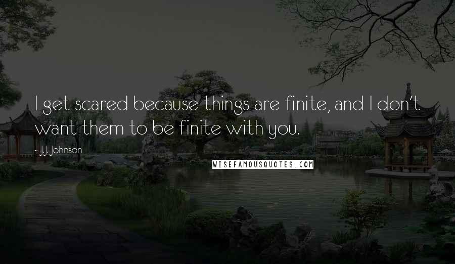 J.J. Johnson Quotes: I get scared because things are finite, and I don't want them to be finite with you.
