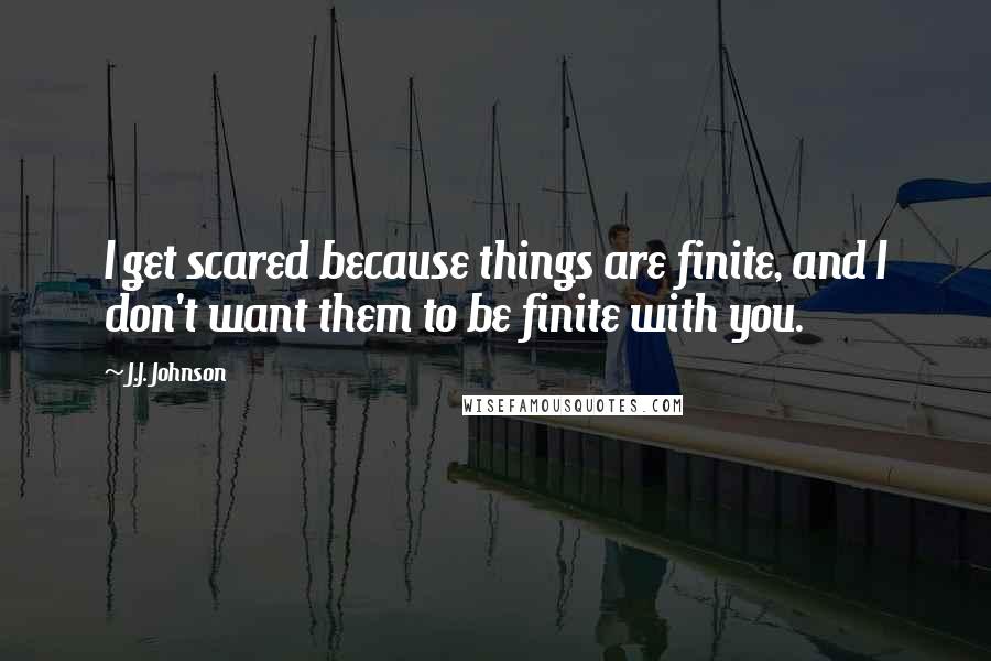 J.J. Johnson Quotes: I get scared because things are finite, and I don't want them to be finite with you.