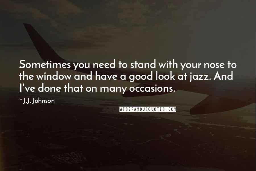 J.J. Johnson Quotes: Sometimes you need to stand with your nose to the window and have a good look at jazz. And I've done that on many occasions.
