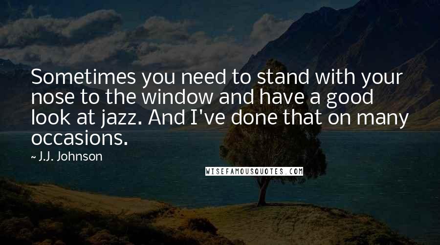 J.J. Johnson Quotes: Sometimes you need to stand with your nose to the window and have a good look at jazz. And I've done that on many occasions.