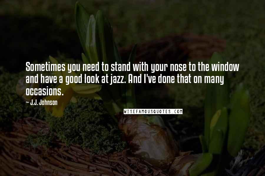 J.J. Johnson Quotes: Sometimes you need to stand with your nose to the window and have a good look at jazz. And I've done that on many occasions.