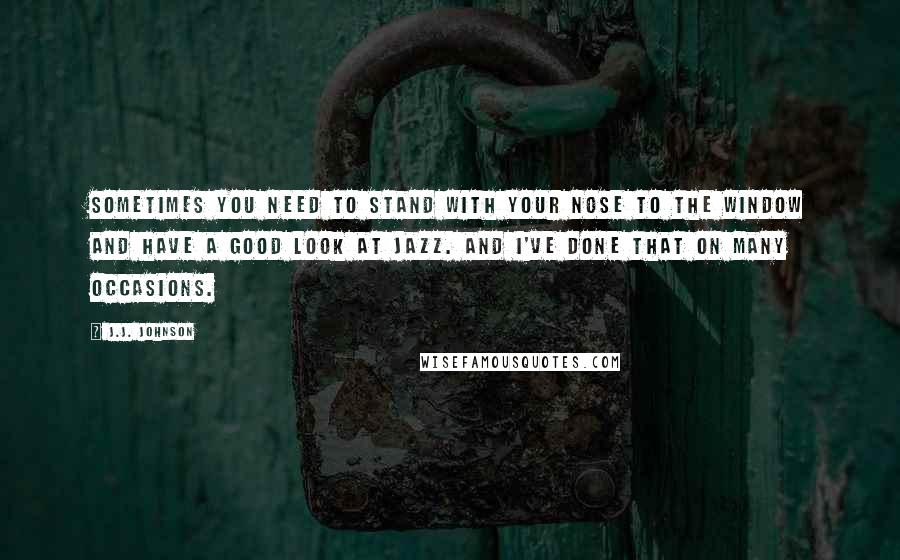 J.J. Johnson Quotes: Sometimes you need to stand with your nose to the window and have a good look at jazz. And I've done that on many occasions.