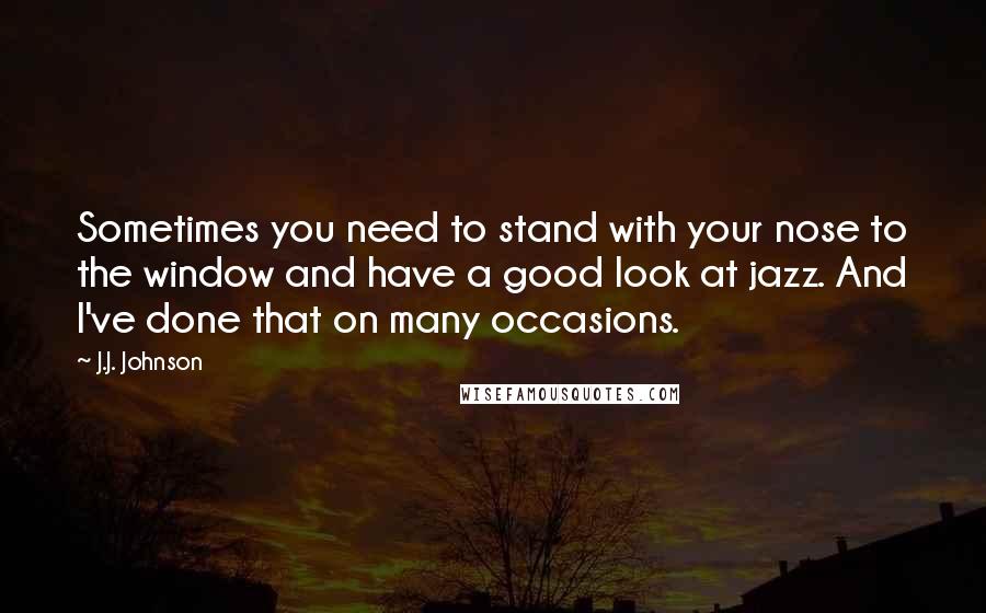 J.J. Johnson Quotes: Sometimes you need to stand with your nose to the window and have a good look at jazz. And I've done that on many occasions.