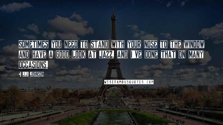 J.J. Johnson Quotes: Sometimes you need to stand with your nose to the window and have a good look at jazz. And I've done that on many occasions.