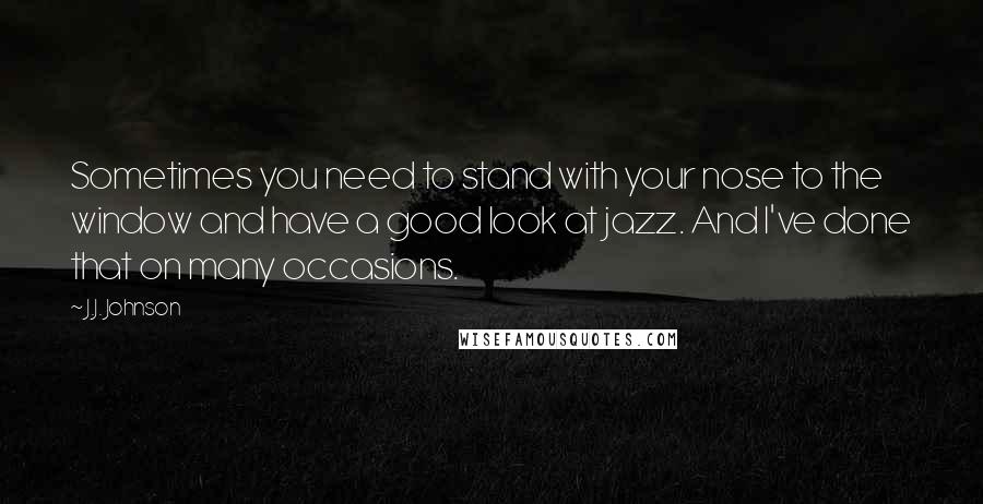 J.J. Johnson Quotes: Sometimes you need to stand with your nose to the window and have a good look at jazz. And I've done that on many occasions.