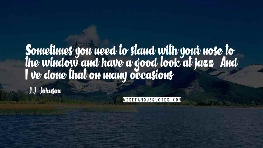 J.J. Johnson Quotes: Sometimes you need to stand with your nose to the window and have a good look at jazz. And I've done that on many occasions.