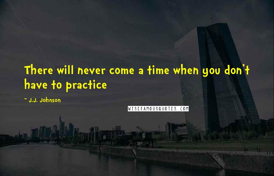 J.J. Johnson Quotes: There will never come a time when you don't have to practice