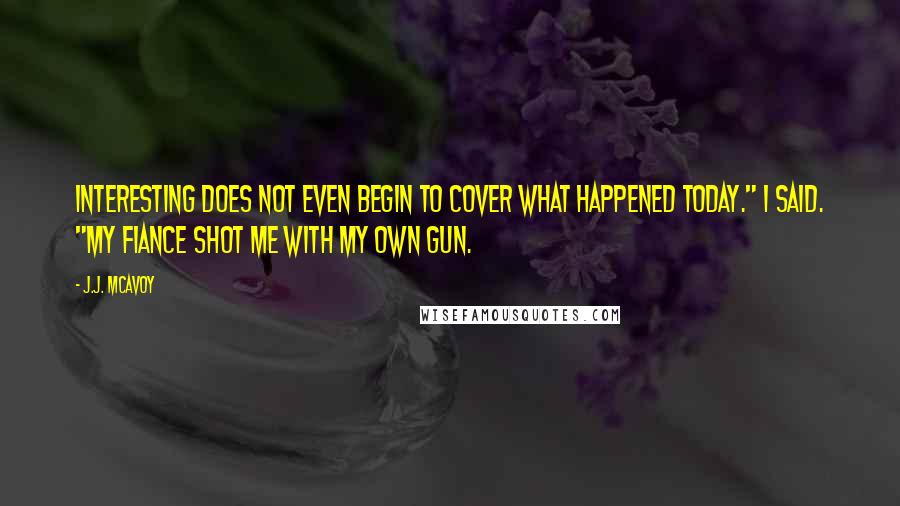 J.J. McAvoy Quotes: Interesting does not even begin to cover what happened today." I said. "My fiance shot me with my own gun.