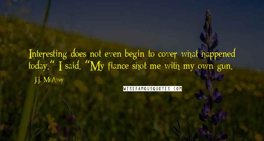 J.J. McAvoy Quotes: Interesting does not even begin to cover what happened today." I said. "My fiance shot me with my own gun.