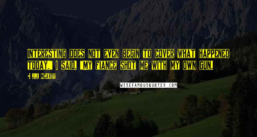 J.J. McAvoy Quotes: Interesting does not even begin to cover what happened today." I said. "My fiance shot me with my own gun.