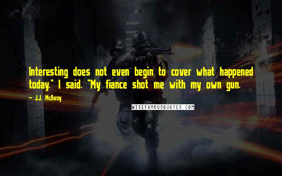 J.J. McAvoy Quotes: Interesting does not even begin to cover what happened today." I said. "My fiance shot me with my own gun.