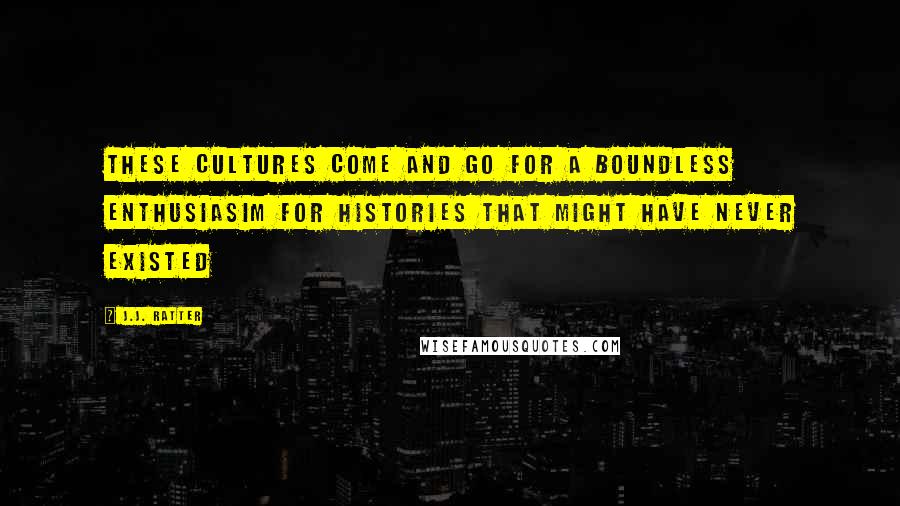 J.J. Ratter Quotes: These cultures come and go for a boundless enthusiasim for histories that might have never existed