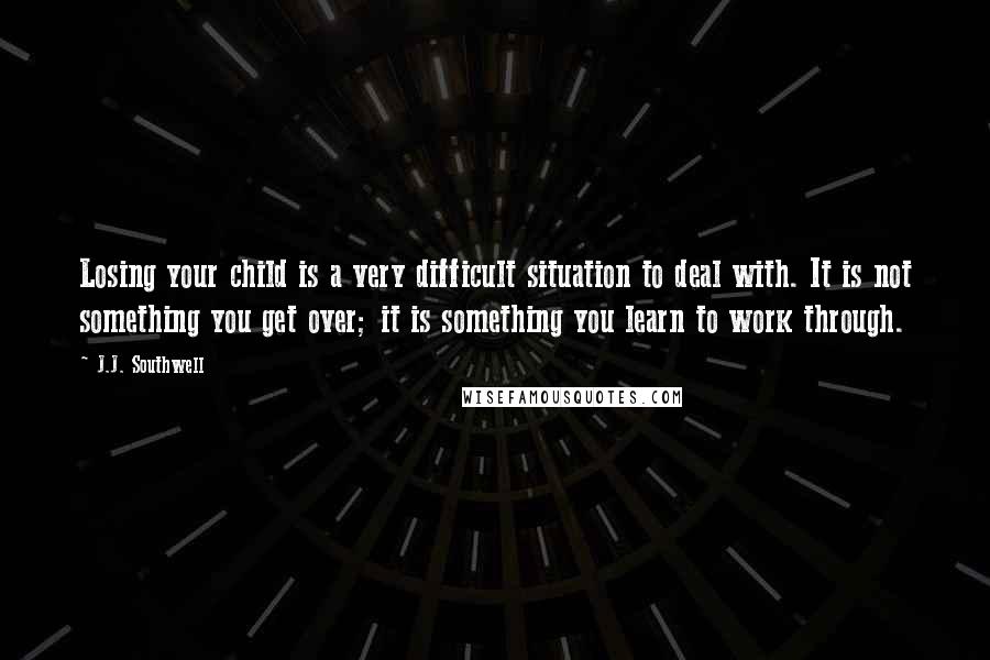 J.J. Southwell Quotes: Losing your child is a very difficult situation to deal with. It is not something you get over; it is something you learn to work through.