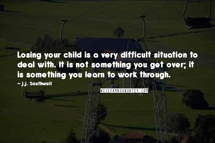 J.J. Southwell Quotes: Losing your child is a very difficult situation to deal with. It is not something you get over; it is something you learn to work through.