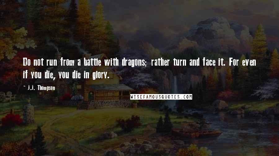 J.J. Thompson Quotes: Do not run from a battle with dragons; rather turn and face it. For even if you die, you die in glory.