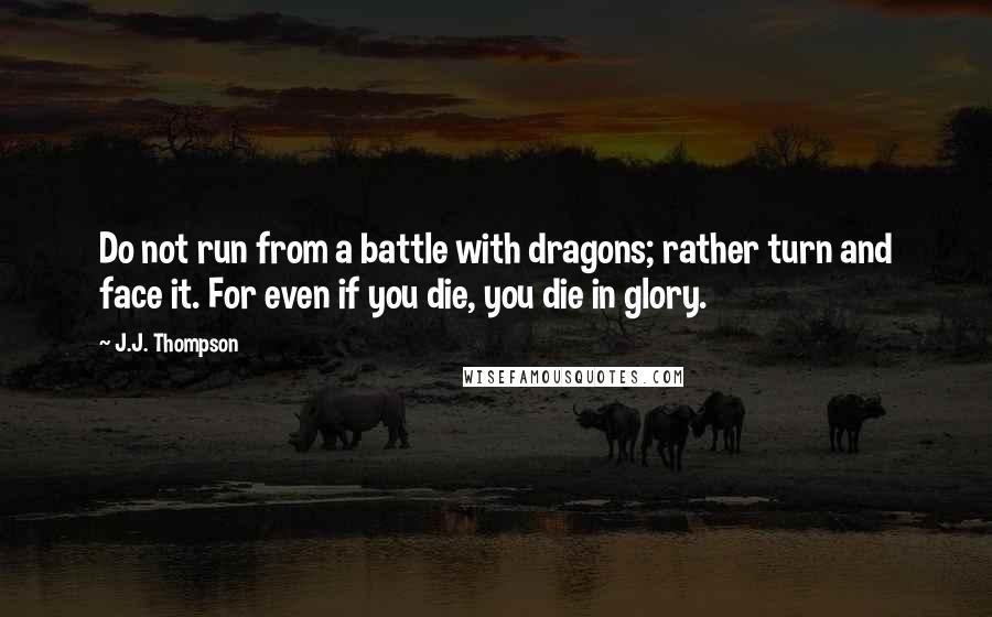J.J. Thompson Quotes: Do not run from a battle with dragons; rather turn and face it. For even if you die, you die in glory.
