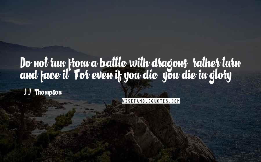 J.J. Thompson Quotes: Do not run from a battle with dragons; rather turn and face it. For even if you die, you die in glory.