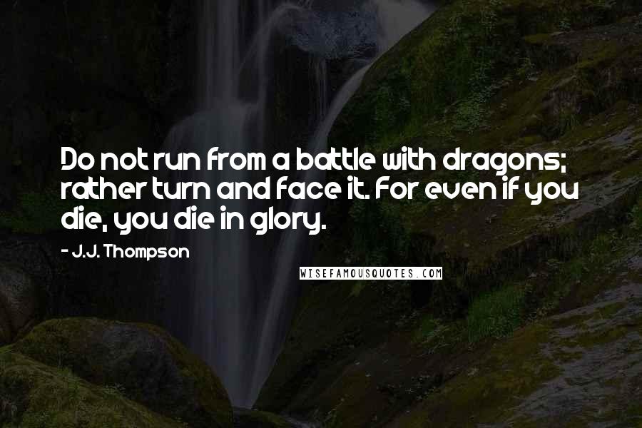 J.J. Thompson Quotes: Do not run from a battle with dragons; rather turn and face it. For even if you die, you die in glory.