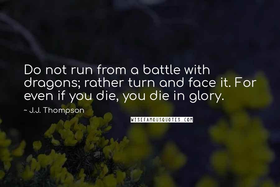 J.J. Thompson Quotes: Do not run from a battle with dragons; rather turn and face it. For even if you die, you die in glory.