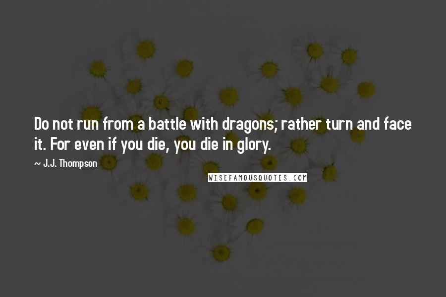 J.J. Thompson Quotes: Do not run from a battle with dragons; rather turn and face it. For even if you die, you die in glory.