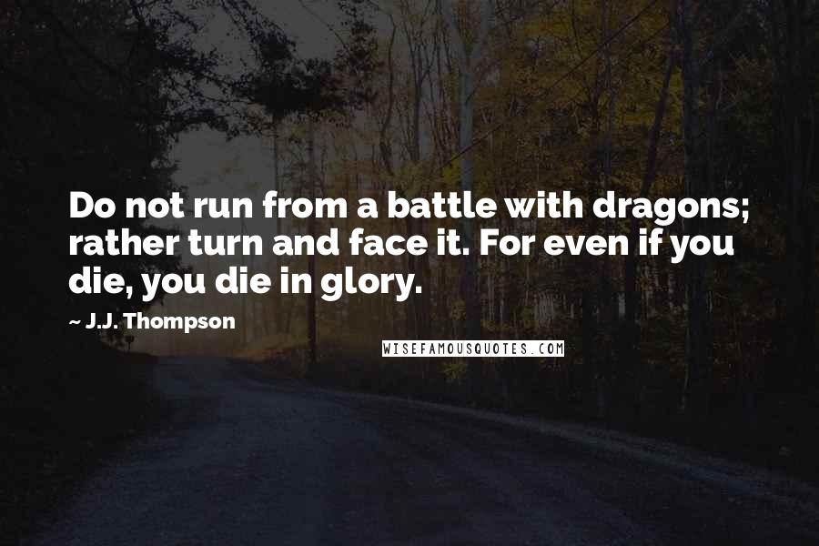 J.J. Thompson Quotes: Do not run from a battle with dragons; rather turn and face it. For even if you die, you die in glory.