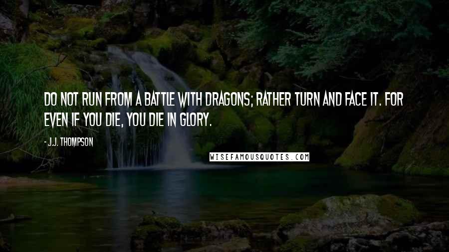 J.J. Thompson Quotes: Do not run from a battle with dragons; rather turn and face it. For even if you die, you die in glory.