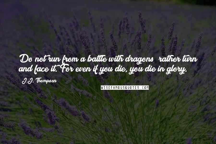 J.J. Thompson Quotes: Do not run from a battle with dragons; rather turn and face it. For even if you die, you die in glory.